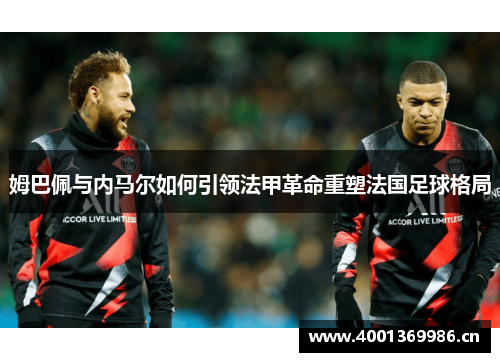 姆巴佩与内马尔如何引领法甲革命重塑法国足球格局 姆巴佩与内马尔如何引领法甲革命重塑法国足球格局